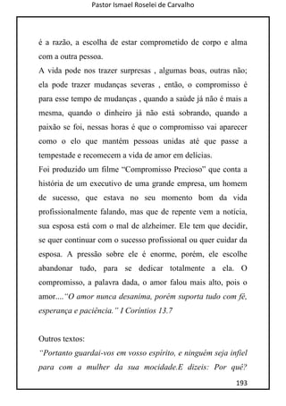 Pastor Ismael Roselei de Carvalho
193
é a razão, a escolha de estar comprometido de corpo e alma
com a outra pessoa.
A vida pode nos trazer surpresas , algumas boas, outras não;
ela pode trazer mudanças severas , então, o compromisso é
para esse tempo de mudanças , quando a saúde já não é mais a
mesma, quando o dinheiro já não está sobrando, quando a
paixão se foi, nessas horas é que o compromisso vai aparecer
como o elo que mantém pessoas unidas até que passe a
tempestade e recomecem a vida de amor em delícias.
Foi produzido um filme “Compromisso Precioso” que conta a
história de um executivo de uma grande empresa, um homem
de sucesso, que estava no seu momento bom da vida
profissionalmente falando, mas que de repente vem a notícia,
sua esposa está com o mal de alzheimer. Ele tem que decidir,
se quer continuar com o sucesso profissional ou quer cuidar da
esposa. A pressão sobre ele é enorme, porém, ele escolhe
abandonar tudo, para se dedicar totalmente a ela. O
compromisso, a palavra dada, o amor falou mais alto, pois o
amor....“O amor nunca desanima, porém suporta tudo com fé,
esperança e paciência.” I Coríntios 13.7
Outros textos:
“Portanto guardai-vos em vosso espírito, e ninguém seja infiel
para com a mulher da sua mocidade.E dizeis: Por quê?
 