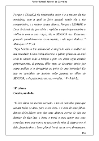Pastor Ismael Roselei de Carvalho
194
Porque o SENHOR foi testemunha entre ti e a mulher da tua
mocidade, com a qual tu foste desleal, sendo ela a tua
companheira, e a mulher da tua aliança. Porque o SENHOR, o
Deus de Israel diz que odeia o repúdio, e aquele que encobre a
violência com a sua roupa, diz o SENHOR dos Exércitos;
portanto guardai-vos em vosso espírito, e não sejais desleais.”
Malaquias 2:15,16
“Seja bendito o teu manancial, e alegra-te com a mulher da
tua mocidade. Como cerva amorosa, e gazela graciosa, os seus
seios te saciem todo o tempo; e pelo seu amor sejas atraído
perpetuamente. E porque, filho meu, te deixarias atrair por
outra mulher, e te abraçarias ao peito de uma estranha? Eis
que os caminhos do homem estão perante os olhos do
SENHOR, e ele pesa todas as suas veredas. “ Pv 5:18-21.
11ª coluna
Coesão, unidade.
“E lhes darei um mesmo coração, e um só caminho, para que
temam todos os dias, para o seu bem, e o bem de seus filhos,
depois deles.Efarei com eles uma aliança eterna de não me
desviar de faze-lhes o bem; e porei o meu temor nos seus
corações, para que nunca se apartem de mim. E alegrar-me-ei
dels, fazendo-lhes o bem; plantá-los-ei nesta terra firmemente,
 