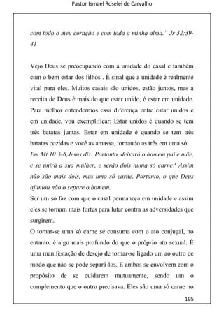Pastor Ismael Roselei de Carvalho
195
com todo o meu coração e com toda a minha alma.” Jr 32:39-
41
Vejo Deus se preocupando com a unidade do casal e também
com o bem estar dos filhos . É sinal que a unidade é realmente
vital para eles. Muitos casais são unidos, estão juntos, mas a
receita de Deus é mais do que estar unido, é estar em unidade.
Para melhor entendermos essa diferença entre estar unidos e
em unidade, vou exemplificar: Estar unidos é quando se tem
três batatas juntas. Estar em unidade é quando se tem três
batatas cozidas e você as amassa, tornando as três em uma só.
Em Mt 10:5-6,Jesus diz: Portanto, deixará o homem pai e mãe,
e se unirá a sua mulher, e serão dois numa só carne? Assim
não são mais dois, mas uma só carne. Portanto, o que Deus
ajuntou não o separe o homem.
Ser um só faz com que o casal permaneça em unidade e assim
eles se tornam mais fortes para lutar contra as adversidades que
surgirem.
O tornar-se uma só carne se consuma com o ato conjugal, no
entanto, é algo mais profundo do que o próprio ato sexual. É
uma manifestação de desejo de tornar-se ligado um ao outro de
modo que não se pode separá-los. E ambos se envolvem com o
propósito de se cuidarem mutuamente, sendo um o
complemento que o outro precisava. Eles são uma só carne no
 