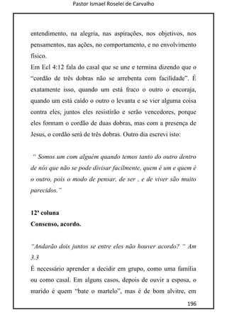 Pastor Ismael Roselei de Carvalho
196
entendimento, na alegria, nas aspirações, nos objetivos, nos
pensamentos, nas ações, no comportamento, e no envolvimento
físico.
Em Ecl 4:12 fala do casal que se une e termina dizendo que o
“cordão de três dobras não se arrebenta com facilidade”. É
exatamente isso, quando um está fraco o outro o encoraja,
quando um está caído o outro o levanta e se vier alguma coisa
contra eles, juntos eles resistirão e serão vencedores, porque
eles formam o cordão de duas dobras, mas com a presença de
Jesus, o cordão será de três dobras. Outro dia escrevi isto:
“ Somos um com alguém quando temos tanto do outro dentro
de nós que não se pode divisar facilmente, quem é um e quem é
o outro, pois o modo de pensar, de ser , e de viver são muito
parecidos.”
12ª coluna
Consenso, acordo.
“Andarão dois juntos se entre eles não houver acordo? “ Am
3.3
É necessário aprender a decidir em grupo, como uma família
ou como casal. Em alguns casos, depois de ouvir a esposa, o
marido é quem “bate o martelo”, mas é de bom alvitre, em
 