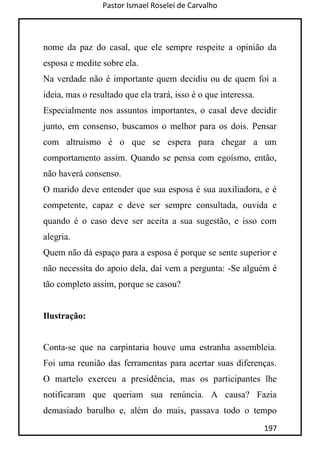 Pastor Ismael Roselei de Carvalho
197
nome da paz do casal, que ele sempre respeite a opinião da
esposa e medite sobre ela.
Na verdade não é importante quem decidiu ou de quem foi a
ideia, mas o resultado que ela trará, isso é o que interessa.
Especialmente nos assuntos importantes, o casal deve decidir
junto, em consenso, buscamos o melhor para os dois. Pensar
com altruísmo é o que se espera para chegar a um
comportamento assim. Quando se pensa com egoísmo, então,
não haverá consenso.
O marido deve entender que sua esposa é sua auxiliadora, e é
competente, capaz e deve ser sempre consultada, ouvida e
quando é o caso deve ser aceita a sua sugestão, e isso com
alegria.
Quem não dá espaço para a esposa é porque se sente superior e
não necessita do apoio dela, daí vem a pergunta: -Se alguém é
tão completo assim, porque se casou?
Ilustração:
Conta-se que na carpintaria houve uma estranha assembleia.
Foi uma reunião das ferramentas para acertar suas diferenças.
O martelo exerceu a presidência, mas os participantes lhe
notificaram que queriam sua renúncia. A causa? Fazia
demasiado barulho e, além do mais, passava todo o tempo
 
