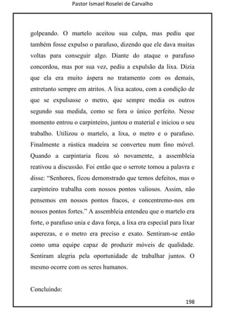 Pastor Ismael Roselei de Carvalho
198
golpeando. O martelo aceitou sua culpa, mas pediu que
também fosse expulso o parafuso, dizendo que ele dava muitas
voltas para conseguir algo. Diante do ataque o parafuso
concordou, mas por sua vez, pediu a expulsão da lixa. Dizia
que ela era muito áspera no tratamento com os demais,
entretanto sempre em atritos. A lixa acatou, com a condição de
que se expulsasse o metro, que sempre media os outros
segundo sua medida, como se fora o único perfeito. Nesse
momento entrou o carpinteiro, juntou o material e iniciou o seu
trabalho. Utilizou o martelo, a lixa, o metro e o parafuso.
Finalmente a rústica madeira se converteu num fino móvel.
Quando a carpintaria ficou só novamente, a assembleia
reativou a discussão. Foi então que o serrote tomou a palavra e
disse: “Senhores, ficou demonstrado que temos defeitos, mas o
carpinteiro trabalha com nossos pontos valiosos. Assim, não
pensemos em nossos pontos fracos, e concentremo-nos em
nossos pontos fortes.” A assembleia entendeu que o martelo era
forte, o parafuso unia e dava força, a lixa era especial para lixar
asperezas, e o metro era preciso e exato. Sentiram-se então
como uma equipe capaz de produzir móveis de qualidade.
Sentiram alegria pela oportunidade de trabalhar juntos. O
mesmo ocorre com os seres humanos.
Concluindo:
 