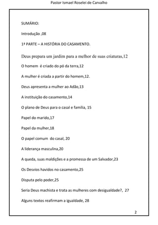 Pastor Ismael Roselei de Carvalho
2
SUMÁRIO:
Introdução ,08
1ª PARTE – A HISTÓRIA DO CASAMENTO.
Deus prepara um jardim para a melhor de suas criaturas,12
O homem é criado do pó da terra,12
A mulher é criada a partir do homem,12.
Deus apresenta a mulher ao Adão,13
A instituição do casamento,14
O plano de Deus para o casal e família, 15
Papel do marido,17
Papel da mulher,18
O papel comum do casal, 20
A liderança masculina,20
A queda, suas maldições e a promessa de um Salvador,23
Os Desvios havidos no casamento,25
Disputa pelo poder,25
Seria Deus machista e trata as mulheres com desigualdade?, 27
Alguns textos reafirmam a igualdade, 28
 