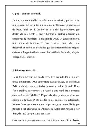 Pastor Ismael Roselei de Carvalho
20
O papel comum do casal.
Juntos, homem e mulher, receberam uma missão, que era de se
multiplicar, povoar a terra e dominá-la. Seriam representantes
de Deus, ministros do Senhor na terra, daí depreendemos que
dentro do casamento é que o homem e mulher estariam em
condições de refletirem a imagem de Deus. O casamento seria
um campo de treinamento para o casal, pois nele iriam
desenvolver atributos e virtudes que são encontradas no próprio
Criador ( longanimidade, amor, honestidade, bondade, alegria,
compaixão, e outros).
A liderança masculina:
Deus fez o homem do pó da terra. Em seguida fez a mulher,
tirada do homem. Deus apresentou suas criaturas, os animais, a
Adão e ele deu nome a todos os seres criados. Quando Deus
fez a mulher, apresentou-a a Adão e este também a nomeou
chamando-a de “Mulher”. Depois da aliança de uma só carne,
chamou-a de Eva. O ato de dar nome implica em autoridade.
Vemos Deus trocando o nome de personagens como Abrão que
passou a ser chamado de Abraão, de Sarai que passou a ser
Sara, de Jacó que passou a ser Israel.
Quando tais pessoas entraram em aliança com Deus, houve
 