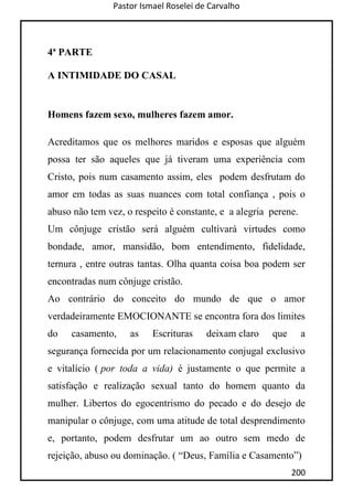 Pastor Ismael Roselei de Carvalho
200
4ª PARTE
A INTIMIDADE DO CASAL
Homens fazem sexo, mulheres fazem amor.
Acreditamos que os melhores maridos e esposas que alguém
possa ter são aqueles que já tiveram uma experiência com
Cristo, pois num casamento assim, eles podem desfrutam do
amor em todas as suas nuances com total confiança , pois o
abuso não tem vez, o respeito é constante, e a alegria perene.
Um cônjuge cristão será alguém cultivará virtudes como
bondade, amor, mansidão, bom entendimento, fidelidade,
ternura , entre outras tantas. Olha quanta coisa boa podem ser
encontradas num cônjuge cristão.
Ao contrário do conceito do mundo de que o amor
verdadeiramente EMOCIONANTE se encontra fora dos limites
do casamento, as Escrituras deixam claro que a
segurança fornecida por um relacionamento conjugal exclusivo
e vitalício ( por toda a vida) é justamente o que permite a
satisfação e realização sexual tanto do homem quanto da
mulher. Libertos do egocentrismo do pecado e do desejo de
manipular o cônjuge, com uma atitude de total desprendimento
e, portanto, podem desfrutar um ao outro sem medo de
rejeição, abuso ou dominação. ( “Deus, Família e Casamento”)
 