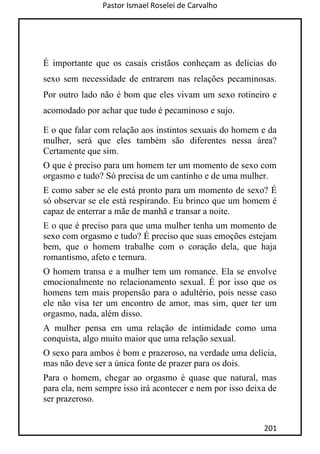 Pastor Ismael Roselei de Carvalho
201
É importante que os casais cristãos conheçam as delícias do
sexo sem necessidade de entrarem nas relações pecaminosas.
Por outro lado não é bom que eles vivam um sexo rotineiro e
acomodado por achar que tudo é pecaminoso e sujo.
E o que falar com relação aos instintos sexuais do homem e da
mulher, será que eles também são diferentes nessa área?
Certamente que sim.
O que é preciso para um homem ter um momento de sexo com
orgasmo e tudo? Só precisa de um cantinho e de uma mulher.
E como saber se ele está pronto para um momento de sexo? É
só observar se ele está respirando. Eu brinco que um homem é
capaz de enterrar a mãe de manhã e transar a noite.
E o que é preciso para que uma mulher tenha um momento de
sexo com orgasmo e tudo? É preciso que suas emoções estejam
bem, que o homem trabalhe com o coração dela, que haja
romantismo, afeto e ternura.
O homem transa e a mulher tem um romance. Ela se envolve
emocionalmente no relacionamento sexual. É por isso que os
homens tem mais propensão para o adultério, pois nesse caso
ele não visa ter um encontro de amor, mas sim, quer ter um
orgasmo, nada, além disso.
A mulher pensa em uma relação de intimidade como uma
conquista, algo muito maior que uma relação sexual.
O sexo para ambos é bom e prazeroso, na verdade uma delícia,
mas não deve ser a única fonte de prazer para os dois.
Para o homem, chegar ao orgasmo é quase que natural, mas
para ela, nem sempre isso irá acontecer e nem por isso deixa de
ser prazeroso.
 