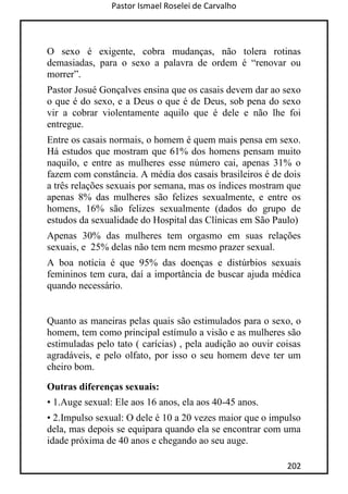 Pastor Ismael Roselei de Carvalho
202
O sexo é exigente, cobra mudanças, não tolera rotinas
demasiadas, para o sexo a palavra de ordem é “renovar ou
morrer”.
Pastor Josué Gonçalves ensina que os casais devem dar ao sexo
o que é do sexo, e a Deus o que é de Deus, sob pena do sexo
vir a cobrar violentamente aquilo que é dele e não lhe foi
entregue.
Entre os casais normais, o homem é quem mais pensa em sexo.
Há estudos que mostram que 61% dos homens pensam muito
naquilo, e entre as mulheres esse número cai, apenas 31% o
fazem com constância. A média dos casais brasileiros é de dois
a três relações sexuais por semana, mas os índices mostram que
apenas 8% das mulheres são felizes sexualmente, e entre os
homens, 16% são felizes sexualmente (dados do grupo de
estudos da sexualidade do Hospital das Clínicas em São Paulo)
Apenas 30% das mulheres tem orgasmo em suas relações
sexuais, e 25% delas não tem nem mesmo prazer sexual.
A boa notícia é que 95% das doenças e distúrbios sexuais
femininos tem cura, daí a importância de buscar ajuda médica
quando necessário.
Quanto as maneiras pelas quais são estimulados para o sexo, o
homem, tem como principal estímulo a visão e as mulheres são
estimuladas pelo tato ( carícias) , pela audição ao ouvir coisas
agradáveis, e pelo olfato, por isso o seu homem deve ter um
cheiro bom.
Outras diferenças sexuais:
• 1.Auge sexual: Ele aos 16 anos, ela aos 40-45 anos.
• 2.Impulso sexual: O dele é 10 a 20 vezes maior que o impulso
dela, mas depois se equipara quando ela se encontrar com uma
idade próxima de 40 anos e chegando ao seu auge.
 