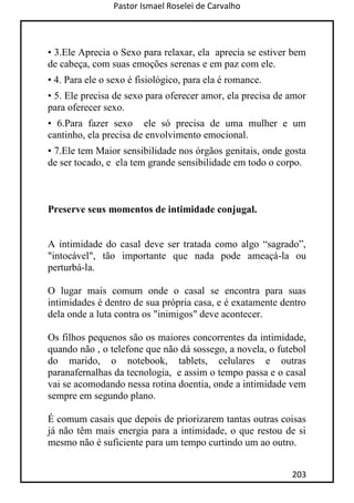 Pastor Ismael Roselei de Carvalho
203
• 3.Ele Aprecia o Sexo para relaxar, ela aprecia se estiver bem
de cabeça, com suas emoções serenas e em paz com ele.
• 4. Para ele o sexo é fisiológico, para ela é romance.
• 5. Ele precisa de sexo para oferecer amor, ela precisa de amor
para oferecer sexo.
• 6.Para fazer sexo ele só precisa de uma mulher e um
cantinho, ela precisa de envolvimento emocional.
• 7.Ele tem Maior sensibilidade nos órgãos genitais, onde gosta
de ser tocado, e ela tem grande sensibilidade em todo o corpo.
Preserve seus momentos de intimidade conjugal.
A intimidade do casal deve ser tratada como algo “sagrado”,
"intocável", tão importante que nada pode ameaçá-la ou
perturbá-la.
O lugar mais comum onde o casal se encontra para suas
intimidades é dentro de sua própria casa, e é exatamente dentro
dela onde a luta contra os "inimigos" deve acontecer.
Os filhos pequenos são os maiores concorrentes da intimidade,
quando não , o telefone que não dá sossego, a novela, o futebol
do marido, o notebook, tablets, celulares e outras
paranafernalhas da tecnologia, e assim o tempo passa e o casal
vai se acomodando nessa rotina doentia, onde a intimidade vem
sempre em segundo plano.
É comum casais que depois de priorizarem tantas outras coisas
já não têm mais energia para a intimidade, o que restou de si
mesmo não é suficiente para um tempo curtindo um ao outro.
 