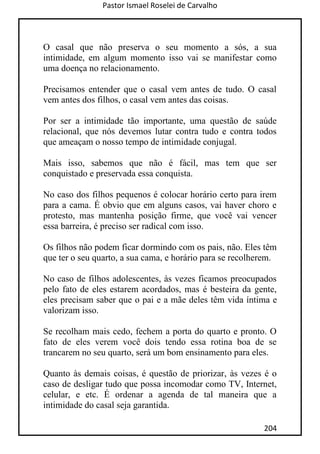 Pastor Ismael Roselei de Carvalho
204
O casal que não preserva o seu momento a sós, a sua
intimidade, em algum momento isso vai se manifestar como
uma doença no relacionamento.
Precisamos entender que o casal vem antes de tudo. O casal
vem antes dos filhos, o casal vem antes das coisas.
Por ser a intimidade tão importante, uma questão de saúde
relacional, que nós devemos lutar contra tudo e contra todos
que ameaçam o nosso tempo de intimidade conjugal.
Mais isso, sabemos que não é fácil, mas tem que ser
conquistado e preservada essa conquista.
No caso dos filhos pequenos é colocar horário certo para irem
para a cama. É obvio que em alguns casos, vai haver choro e
protesto, mas mantenha posição firme, que você vai vencer
essa barreira, é preciso ser radical com isso.
Os filhos não podem ficar dormindo com os pais, não. Eles têm
que ter o seu quarto, a sua cama, e horário para se recolherem.
No caso de filhos adolescentes, às vezes ficamos preocupados
pelo fato de eles estarem acordados, mas é besteira da gente,
eles precisam saber que o pai e a mãe deles têm vida íntima e
valorizam isso.
Se recolham mais cedo, fechem a porta do quarto e pronto. O
fato de eles verem você dois tendo essa rotina boa de se
trancarem no seu quarto, será um bom ensinamento para eles.
Quanto às demais coisas, é questão de priorizar, às vezes é o
caso de desligar tudo que possa incomodar como TV, Internet,
celular, e etc. É ordenar a agenda de tal maneira que a
intimidade do casal seja garantida.
 