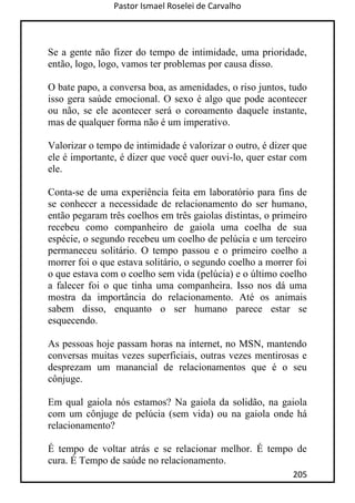 Pastor Ismael Roselei de Carvalho
205
Se a gente não fizer do tempo de intimidade, uma prioridade,
então, logo, logo, vamos ter problemas por causa disso.
O bate papo, a conversa boa, as amenidades, o riso juntos, tudo
isso gera saúde emocional. O sexo é algo que pode acontecer
ou não, se ele acontecer será o coroamento daquele instante,
mas de qualquer forma não é um imperativo.
Valorizar o tempo de intimidade é valorizar o outro, é dizer que
ele é importante, é dizer que você quer ouvi-lo, quer estar com
ele.
Conta-se de uma experiência feita em laboratório para fins de
se conhecer a necessidade de relacionamento do ser humano,
então pegaram três coelhos em três gaiolas distintas, o primeiro
recebeu como companheiro de gaiola uma coelha de sua
espécie, o segundo recebeu um coelho de pelúcia e um terceiro
permaneceu solitário. O tempo passou e o primeiro coelho a
morrer foi o que estava solitário, o segundo coelho a morrer foi
o que estava com o coelho sem vida (pelúcia) e o último coelho
a falecer foi o que tinha uma companheira. Isso nos dá uma
mostra da importância do relacionamento. Até os animais
sabem disso, enquanto o ser humano parece estar se
esquecendo.
As pessoas hoje passam horas na internet, no MSN, mantendo
conversas muitas vezes superficiais, outras vezes mentirosas e
desprezam um manancial de relacionamentos que é o seu
cônjuge.
Em qual gaiola nós estamos? Na gaiola da solidão, na gaiola
com um cônjuge de pelúcia (sem vida) ou na gaiola onde há
relacionamento?
É tempo de voltar atrás e se relacionar melhor. É tempo de
cura. É Tempo de saúde no relacionamento.
 
