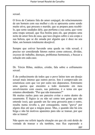 Pastor Ismael Roselei de Carvalho
207
sexual.
O livro de Cantares fala do amor conjugal, do relacionamento
de um homem com sua mulher e ela se apresenta como sendo
muito ativa, que procura o marido, que se prepara para recebê-
lo, que sente saudades dele, que perfuma a sua cama, que veste
uma roupa sensual, que fica bonita para ele, que prepara uma
noite de amor fora de casa, que tece elogios sobre o seu corpo e
sua beleza, que se diz amada por alguém que é doce no seu
falar, um homem totalmente desejável.
Sempre que estiver havendo uma queda na vida sexual, é
preciso ser considerada fatores outros como estresse, dívidas,
excesso de trabalho, doenças, problemas hormonais, e buscar a
solução em cada caso.
Dr. Tércio Ribas, médico, cristão, fala sobre o esfriamento
sexual.
É do conhecimento de todos que o povo latino tem um desejo
sexual mais intenso que outros povos. Isto é comprovado em
estatísticas com que vez por outra nos deparamos. Entretanto
uma queixa que encontro a todo momento em meu
envolvimento com casais, nas palestras, é o tema em que
estamos abordando: "Por que não transamos?"
Há muitas razões para um parceiro evitar o outro dentro do
casamento. É lógico (e eu não sei como tem gente que não
entende isso), que quando um faz uma grosseria para o outro,
resulta numa revolta e, por conseguinte, numa "greve" por
alguns dias até que a mágoa passe. Mas, e quando não há esta
briga e não há motivos aparentes para não se transar, por que
não se transa?
Não quero me referir àquela situação em que ele está doido de
vontade de transar e ela também, mas fica esperando a
 