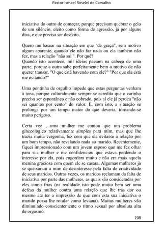 Pastor Ismael Roselei de Carvalho
208
iniciativa do outro de começar, porque precisam quebrar o gelo
de um silêncio, eleito como forma de agressão, já por alguns
dias, e que precisa ser desfeito.
Quero me basear na situação em que "de graça", sem motivo
algum aparente, quando ele não faz nada ou ela também não
fez, mas a relação "não sai ". Por quê?
Quando isto acontece, mil ideias passam na cabeça de uma
parte, porque a outra sabe perfeitamente bem o motivo de não
querer transar. "O que está havendo com ele?" "Por que ela está
me evitando?"
Uma pontinha de orgulho impede que estas perguntas venham
à tona, porque culturalmente sempre se acredita que o carinho
precisa ser espontâneo e não cobrado, pois aí ele já perdeu "não
sei quantos por cento" do valor. E, com isto, a situação se
prolonga por um tempo maior do que deveria, tornando-se
muito perigoso.
Certa vez , uma mulher me contou que um problema
ginecológico relativamente simples para mim, mas que lhe
trazia muita vergonha, fez com que ela evitasse a relação por
um bom tempo, não revelando nada ao marido. Recentemente,
fiquei impressionado com um jovem esposo que me fez olhar
para sua mulher e me confidenciou que estava perdendo o
interesse por ela, pois engordara muito e não era mais aquela
menina graciosa com quem ele se casara. Algumas mulheres já
se queixaram a mim de desinteresse pela falta de criatividade
de seus maridos. Outras vezes, os maridos reclamam da falta de
iniciativa por parte das mulheres, as quais são consideradas por
eles como frias (na realidade isto pode muito bem ser uma
defesa da mulher contra uma relação que lhe trás dor ou
mesmo até ter a impressão de que com esta sua iniciativa o
marido possa lhe rotular como leviana). Muitas mulheres vão
diminuindo conscientemente o ritmo sexual por absoluta alta
de orgasmo.
 