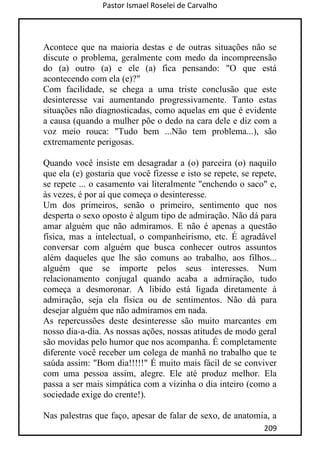 Pastor Ismael Roselei de Carvalho
209
Acontece que na maioria destas e de outras situações não se
discute o problema, geralmente com medo da incompreensão
do (a) outro (a) e ele (a) fica pensando: "O que está
acontecendo com ela (e)?"
Com facilidade, se chega a uma triste conclusão que este
desinteresse vai aumentando progressivamente. Tanto estas
situações não diagnosticadas, como aquelas em que é evidente
a causa (quando a mulher põe o dedo na cara dele e diz com a
voz meio rouca: "Tudo bem ...Não tem problema...), são
extremamente perigosas.
Quando você insiste em desagradar a (o) parceira (o) naquilo
que ela (e) gostaria que você fizesse e isto se repete, se repete,
se repete ... o casamento vai literalmente "enchendo o saco" e,
às vezes, é por aí que começa o desinteresse.
Um dos primeiros, senão o primeiro, sentimento que nos
desperta o sexo oposto é algum tipo de admiração. Não dá para
amar alguém que não admiramos. E não é apenas a questão
física, mas a intelectual, o companheirismo, etc. É agradável
conversar com alguém que busca conhecer outros assuntos
além daqueles que lhe são comuns ao trabalho, aos filhos...
alguém que se importe pelos seus interesses. Num
relacionamento conjugal quando acaba a admiração, tudo
começa a desmoronar. A libido está ligada diretamente à
admiração, seja ela física ou de sentimentos. Não dá para
desejar alguém que não admiramos em nada.
As repercussões deste desinteresse são muito marcantes em
nosso dia-a-dia. As nossas ações, nossas atitudes de modo geral
são movidas pelo humor que nos acompanha. É completamente
diferente você receber um colega de manhã no trabalho que te
saúda assim: "Bom dia!!!!!" É muito mais fácil de se conviver
com uma pessoa assim, alegre. Ele até produz melhor. Ela
passa a ser mais simpática com a vizinha o dia inteiro (como a
sociedade exige do crente!).
Nas palestras que faço, apesar de falar de sexo, de anatomia, a
 