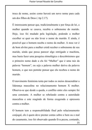 Pastor Ismael Roselei de Carvalho
21
troca de nome, assim como haverá um novo nome para cada
um dos filhos de Deus ( Ap 2.17).
É interessante pensar que, tradicionalmente e por força de lei, a
mulher quando se casava, recebia o sobrenome do marido.
Hoje, isso foi mudado pela legislação, podendo a mulher
escolher se quer ou não levar o nome do marido. E ainda, é
possível que o homem receba o nome da mulher. A meu ver é
de bom alvitre para a mulher cristã receber o sobrenome de seu
marido, ainda que possa parecer algo retrógado e machista,
mas basta fazer uma pesquisa etimológica e descobriremos que
o primeiro nome dado a ela foi “Mulher” que é uma raiz da
palavra “homem”, ou seja a palavra mulher deriva da palavra
homem, o que nos permite pensar que ela recebeu o nome do
marido.
O movimento feminista tenta por todos os meios desacreditar a
liderança masculina no relacionamento homem X mulher.
Observa-se que desde a queda, o conflito entre eles sempre foi
uma constante. A mulher se rebelando contra a autoridade
masculina e este reagindo de forma exagerada e opressora
contra a mulher.
O homem tem a responsabilidade final pelo relacionamento
conjugal, ele é quem deve prestar contas sobre o bem ou o mal
do casamento, isso foi observado quando Eva pecou, contando,
 