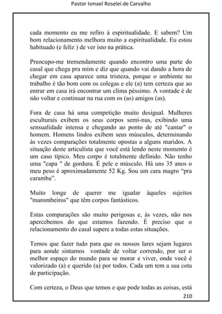 Pastor Ismael Roselei de Carvalho
210
cada momento eu me refiro à espiritualidade. E sabem? Um
bom relacionamento melhora muito a espiritualidade. Eu estou
habituado (e feliz ) de ver isto na prática.
Preocupo-me tremendamente quando encontro uma parte do
casal que chega pra mim e diz que quando vai dando a hora de
chegar em casa aparece uma tristeza, porque o ambiente no
trabalho é tão bom com os colegas e ele (a) tem certeza que ao
entrar em casa irá encontrar um clima péssimo. A vontade é de
não voltar e continuar na rua com os (as) amigos (as).
Fora de casa há uma competição muito desigual. Mulheres
esculturais exibem os seus corpos semi-nus, exibindo uma
sensualidade intensa e chegando ao ponto de até "cantar" o
homem. Homens lindos exibem seus músculos, determinando
às vezes comparações totalmente opostas a alguns maridos. A
situação deste articulista que você está lendo neste momento é
um caso típico. Meu corpo é totalmente definido. Não tenho
uma "capa " de gordura. É pele e músculo. Há uns 35 anos o
meu peso é aproximadamente 52 Kg. Sou um cara magro “pra
caramba”.
Muito longe de querer me igualar àqueles sujeitos
"marombeiros" que têm corpos fantásticos.
Estas comparações são muito perigosas e, às vezes, não nos
apercebemos do que estamos fazendo. É preciso que o
relacionamento do casal supere a todas estas situações.
Temos que fazer tudo para que os nossos lares sejam lugares
para aonde sintamos vontade de voltar correndo, por ser o
melhor espaço do mundo para se morar e viver, onde você é
valorizado (a) e querido (a) por todos. Cada um tem a sua cota
de participação.
Com certeza, o Deus que temos e que pode todas as coisas, está
 