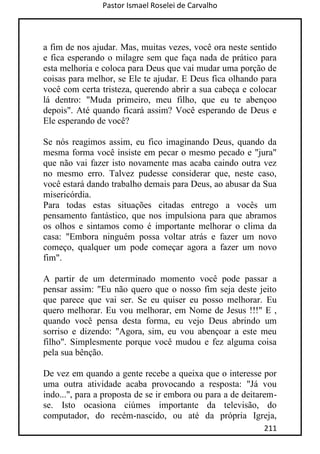 Pastor Ismael Roselei de Carvalho
211
a fim de nos ajudar. Mas, muitas vezes, você ora neste sentido
e fica esperando o milagre sem que faça nada de prático para
esta melhoria e coloca para Deus que vai mudar uma porção de
coisas para melhor, se Ele te ajudar. E Deus fica olhando para
você com certa tristeza, querendo abrir a sua cabeça e colocar
lá dentro: "Muda primeiro, meu filho, que eu te abençoo
depois". Até quando ficará assim? Você esperando de Deus e
Ele esperando de você?
Se nós reagimos assim, eu fico imaginando Deus, quando da
mesma forma você insiste em pecar o mesmo pecado e "jura"
que não vai fazer isto novamente mas acaba caindo outra vez
no mesmo erro. Talvez pudesse considerar que, neste caso,
você estará dando trabalho demais para Deus, ao abusar da Sua
misericórdia.
Para todas estas situações citadas entrego a vocês um
pensamento fantástico, que nos impulsiona para que abramos
os olhos e sintamos como é importante melhorar o clima da
casa: "Embora ninguém possa voltar atrás e fazer um novo
começo, qualquer um pode começar agora a fazer um novo
fim".
A partir de um determinado momento você pode passar a
pensar assim: "Eu não quero que o nosso fim seja deste jeito
que parece que vai ser. Se eu quiser eu posso melhorar. Eu
quero melhorar. Eu vou melhorar, em Nome de Jesus !!!" E ,
quando você pensa desta forma, eu vejo Deus abrindo um
sorriso e dizendo: "Agora, sim, eu vou abençoar a este meu
filho". Simplesmente porque você mudou e fez alguma coisa
pela sua bênção.
De vez em quando a gente recebe a queixa que o interesse por
uma outra atividade acaba provocando a resposta: "Já vou
indo...", para a proposta de se ir embora ou para a de deitarem-
se. Isto ocasiona ciúmes importante da televisão, do
computador, do recém-nascido, ou até da própria Igreja,
 