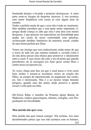 Pastor Ismael Roselei de Carvalho
212
frustrando desejos e levando a posterior desinteresse. A outra
parte sente-se incapaz de despertar interesse. E isto acontece
com maior freqüência com casais já com alguns anos de
casados.
Tenho a perfeita noção de que o sexo não é tudo no casamento.
Mas também considero que é uma parte muito importante. E,
porque desde criança se sabe que esta é uma área com muitos
desajustes, é que procurei me especializar em Sexualidade para
ajudar aos casais de nossa comunidade com palestras,
esclarecendo detalhes fantásticos da anatomia sexual, criados
de uma forma perfeita por Deus.
Temos um inimigo que tem conhecimento ainda maior do que
o nosso de tudo isto que estamos tratando e, covarde como é
ele não deixa passar uma chance para promover o afastamento
entre o casal. E suas armas são sutis a um tal ponto que quando
percebemos ele já conseguiu nos fazer pecar contra Deus e
contra nosso (a) parceiro (a).
Ás vezes, chega uma fase em que o casal passa a viver como
bons irmãos e tornam-se excelentes sócios na criação dos
filhos, na compra do supermercado, no pagamento das contas,
etc. Isto é interessante. Mas é o ao mesmo tempo bastante
perigoso, quando uma das partes ainda preserva o apetite
sexual e sofre pela sua falta.
(Dr.Tércio Ribas é membro da Primeira Igreja Batista de
Madureira, médico ginecologista, obstetra, cirurgião, com Pós-
graduação em Sexualidade.
Meu marido não quer sexo.
Meu marido não quer transar comigo! -Ela reclama. Aos mais
desinformados parece que isso não acontece com os homens,
 