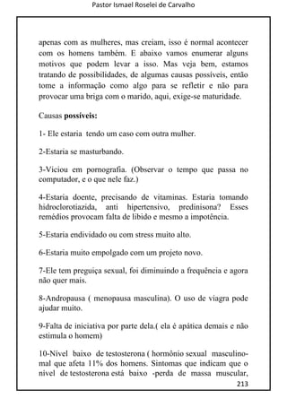 Pastor Ismael Roselei de Carvalho
213
apenas com as mulheres, mas creiam, isso é normal acontecer
com os homens também. E abaixo vamos enumerar alguns
motivos que podem levar a isso. Mas veja bem, estamos
tratando de possibilidades, de algumas causas possíveis, então
tome a informação como algo para se refletir e não para
provocar uma briga com o marido, aqui, exige-se maturidade.
Causas possíveis:
1- Ele estaria tendo um caso com outra mulher.
2-Estaria se masturbando.
3-Viciou em pornografia. (Observar o tempo que passa no
computador, e o que nele faz.)
4-Estaria doente, precisando de vitaminas. Estaria tomando
hidroclorotiazida, anti hipertensivo, predinisona? Esses
remédios provocam falta de libido e mesmo a impotência.
5-Estaria endividado ou com stress muito alto.
6-Estaria muito empolgado com um projeto novo.
7-Ele tem preguiça sexual, foi diminuindo a frequência e agora
não quer mais.
8-Andropausa ( menopausa masculina). O uso de viagra pode
ajudar muito.
9-Falta de iniciativa por parte dela.( ela é apática demais e não
estimula o homem)
10-Nível baixo de testosterona ( hormônio sexual masculino-
mal que afeta 11% dos homens. Sintomas que indicam que o
nível de testosterona está baixo -perda de massa muscular,
 