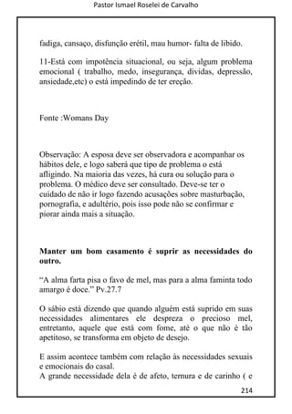 Pastor Ismael Roselei de Carvalho
214
fadiga, cansaço, disfunção erétil, mau humor- falta de libido.
11-Está com impotência situacional, ou seja, algum problema
emocional ( trabalho, medo, insegurança, dividas, depressão,
ansiedade,etc) o está impedindo de ter ereção.
Fonte :Womans Day
Observação: A esposa deve ser observadora e acompanhar os
hábitos dele, e logo saberá que tipo de problema o está
afligindo. Na maioria das vezes, há cura ou solução para o
problema. O médico deve ser consultado. Deve-se ter o
cuidado de não ir logo fazendo acusações sobre masturbação,
pornografia, e adultério, pois isso pode não se confirmar e
piorar ainda mais a situação.
Manter um bom casamento é suprir as necessidades do
outro.
“A alma farta pisa o favo de mel, mas para a alma faminta todo
amargo é doce.” Pv.27.7
O sábio está dizendo que quando alguém está suprido em suas
necessidades alimentares ele despreza o precioso mel,
entretanto, aquele que está com fome, até o que não é tão
apetitoso, se transforma em objeto de desejo.
E assim acontece também com relação às necessidades sexuais
e emocionais do casal.
A grande necessidade dela é de afeto, ternura e de carinho ( e
 