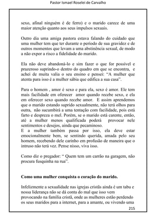 Pastor Ismael Roselei de Carvalho
215
sexo, afinal ninguém é de ferro) e o marido carece de uma
maior atenção quanto aos seus impulsos sexuais.
Outro dia uma amiga pastora estava falando do cuidado que
uma mulher tem que ter durante o período de sua gravidez e de
outros momentos que levam a uma abstinência sexual, de modo
a não expor a risco a fidelidade do marido.
Ela não deve abandoná-lo e sim fazer o que for possível e
prazeroso suprindo-o dentro do quadro em que se encontra, e
achei de muita valia o seu ensino e pensei: “A mulher que
atenta para isso é a mulher sábia que edifica a sua casa”.
Para o homem , amor é sexo e para ela, sexo é amor. Ele tem
mais facilidade em oferecer amor quando recebe sexo, e ela
em oferecer sexo quando recebe amor. E assim aprendemos
que o marido estando suprido sexualmente, não terá olhos para
outra, não sucumbirá a uma tentação com facilidade, pois está
farto e despreza o mel. Porém, se o marido está carente, então,
até a mulher menos qualificada poderá provocar nele
sentimentos e desejos, ainda que pecaminoso.
E a mulher também passa por isso, ela deve estar
emocionalmente bem, se sentindo querida, amada pelo seu
homem, recebendo dele carinho em profusão de maneira que o
intruso não terá vez. Pense nisso, viva isso.
Como diz o pregador: “ Quem tem um carrão na garagem, não
procura fusquinha na rua”.
Como uma mulher conquista o coração do marido.
Infelizmente a sexualidade nas igrejas cristãs ainda é um tabu e
nossa liderança não se dá conta do mal que isso vem
provocando na família cristã, onde as mulheres estão perdendo
os seus maridos para a internet, para a amante, ou vivendo uma
 