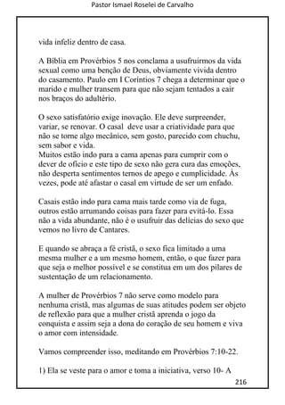 Pastor Ismael Roselei de Carvalho
216
vida infeliz dentro de casa.
A Bíblia em Provérbios 5 nos conclama a usufruirmos da vida
sexual como uma benção de Deus, obviamente vivida dentro
do casamento. Paulo em I Coríntios 7 chega a determinar que o
marido e mulher transem para que não sejam tentados a cair
nos braços do adultério.
O sexo satisfatório exige inovação. Ele deve surpreender,
variar, se renovar. O casal deve usar a criatividade para que
não se torne algo mecânico, sem gosto, parecido com chuchu,
sem sabor e vida.
Muitos estão indo para a cama apenas para cumprir com o
dever de ofício e este tipo de sexo não gera cura das emoções,
não desperta sentimentos ternos de apego e cumplicidade. Às
vezes, pode até afastar o casal em virtude de ser um enfado.
Casais estão indo para cama mais tarde como via de fuga,
outros estão arrumando coisas para fazer para evitá-lo. Essa
não a vida abundante, não é o usufruir das delícias do sexo que
vemos no livro de Cantares.
E quando se abraça a fé cristã, o sexo fica limitado a uma
mesma mulher e a um mesmo homem, então, o que fazer para
que seja o melhor possível e se constitua em um dos pilares de
sustentação de um relacionamento.
A mulher de Provérbios 7 não serve como modelo para
nenhuma cristã, mas algumas de suas atitudes podem ser objeto
de reflexão para que a mulher cristã aprenda o jogo da
conquista e assim seja a dona do coração de seu homem e viva
o amor com intensidade.
Vamos compreender isso, meditando em Provérbios 7:10-22.
1) Ela se veste para o amor e toma a iniciativa, verso 10- A
 
