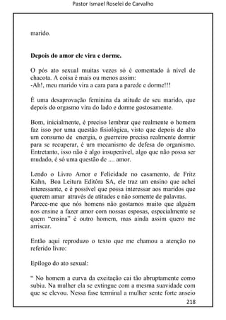Pastor Ismael Roselei de Carvalho
218
marido.
Depois do amor ele vira e dorme.
O pós ato sexual muitas vezes só é comentado à nível de
chacota. A coisa é mais ou menos assim:
-Ah!, meu marido vira a cara para a parede e dorme!!!
É uma desaprovação feminina da atitude de seu marido, que
depois do orgasmo vira do lado e dorme gostosamente.
Bom, inicialmente, é preciso lembrar que realmente o homem
faz isso por uma questão fisiológica, visto que depois de alto
um consumo de energia, o guerreiro precisa realmente dormir
para se recuperar, é um mecanismo de defesa do organismo.
Entretanto, isso não é algo insuperável, algo que não possa ser
mudado, é só uma questão de .... amor.
Lendo o Livro Amor e Felicidade no casamento, de Fritz
Kahn, Boa Leitura Editôra SA, ele traz um ensino que achei
interessante, e é possível que possa interessar aos maridos que
querem amar através de atitudes e não somente de palavras.
Parece-me que nós homens não gostamos muito que alguém
nos ensine a fazer amor com nossas esposas, especialmente se
quem “ensina” é outro homem, mas ainda assim quero me
arriscar.
Então aqui reproduzo o texto que me chamou a atenção no
referido livro:
Epílogo do ato sexual:
“ No homem a curva da excitação cai tão abruptamente como
subiu. Na mulher ela se extingue com a mesma suavidade com
que se elevou. Nessa fase terminal a mulher sente forte anseio
 
