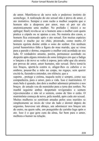 Pastor Ismael Roselei de Carvalho
219
de amor. Manifesta-se de novo nela o poderoso instinto do
aconchego. A realização do ato sexual não é prova de amor, é
ato instintivo. Sempre e com razão a mulher suspeita que o
homem não a desposou por amor, mas só por ser ela
anatomicamente uma mulher. No prelúdio ( início) e no
epílogo( final) revela-se se o homem ama a mulher com quem
pratica a cópula ou se apenas a usa. Na maioria dos casos, o
homem fica extenuado após o ato sexual. Em muitas espécies
animais o macho jaz no chão, prostrado, como morto...O
homem egoísta dorme então o sono do senhor. Em nenhum
jornal humorístico falta a figura do mau marido, que se virou
para a parede e dorme, enquanto a mulher está acordada ao seu
lado. O verdadeiro amante, porém, permanece acordado ou
desperta após alguns minutos do sono letárgico em que a fadiga
o lançara e de novo se volta à esposa, pois sabe que ela anseia
por provas de amor, amor humano, não sexual. Deve tomá-la
nos braços, apertá-la contra si, afagar-lhes os cabelos e os
ombros, pousar-lhe a mão no corpo, no regaço, sem querer
excitá-la, fazendo-a entender, em silêncio, que a
suporta , protege e estima, naquela noite e sempre, como sua
companheira, para o amor, para a vida. Isso é matrimônio. O
mais belo é quando, dos dois a mulher adormece primeiro e nos
braços do amado voa de mansinho para a terra dos sonhos. Na
manhã seguinte ambos despertam revigorados e sentem
rejuvenescidos e não só o sentem, como de fato o estão. O
matrimônio começa de novo, pela manhã, após cada ato sexual.
Muitas mulheres se sentiriam amadas pelos seus maridos se
simplesmente ao invés de virar do lado e dormir depois do
orgasmo, houvesse um abraço, um adormecer nos braços um
do outro, ou quem sabe, um pouquinho de carinho logo após o
ato. Isso é o que gera cura da alma, faz bem para o amor,
melhora o humor na relação.
 