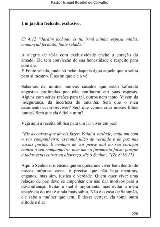 Pastor Ismael Roselei de Carvalho
220
Um jardim fechado, exclusivo.
Ct 4:12 “Jardim fechado és tu, irmã minha, esposa minha,
manancial fechado, fonte selada.”
A alegria de tê-la com exclusividade enche o coração do
amado. Ele tem convicção de sua honestidade e respeito para
com ele.
É Fonte selada, onde só bebe daquela água aquele que a selou
para si mesmo. É assim que ele a vê.
Sabemos de muitos homens casados que estão sofrendo
angústias profundas por não confiarem em suas esposas.
Alguns com sérias razões para tal, outros nem tanto. Vivem da
insegurança, da incerteza do amanhã. Será que o meu
casamento vai sobreviver? Será que vamos criar nossos filhos
juntos? Será que ela é fiel a mim?
Veja aqui a receita bíblica para um lar viver em paz:
“Eis as coisas que deveis fazer: Falai a verdade, cada um com
o seu companheiro; executai juízo de verdade e de paz nas
vossas portas. E nenhum de vós pense mal no seu coração
contra o seu companheiro, nem ame o juramento falso; porque
a todas estas coisas eu aborreço, diz o Senhor..”(Zc 8:16,17)
Aqui o Senhor nos ensina que se queremos viver bem dentro de
nossas próprias casas, é preciso que não haja mentiras,
enganos, mas sim, justiça e verdade. Quem quer viver uma
relação de paz deve se empenhar em não dar motivos para a
desconfiança. Evitar o mal é importante, mas evitar a mera
aparência do mal é ainda mais sábio. Não é o caso de Salomão,
ele sabe a mulher que tem. E dessa certeza ela toma outra
atitude e diz:
 