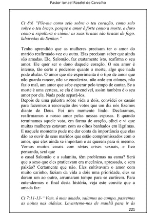 Pastor Ismael Roselei de Carvalho
221
Ct 8:6 “Põe-me como selo sobre o teu coração, como selo
sobre o teu braço, porque o amor é forte como a morte, e duro
como a sepultura o ciúme; as suas brasas são brasas de fogo,
labaredas do Senhor.”
Tenho aprendido que as mulheres precisam ter o amor do
marido reafirmado vez ou outra. Elas precisam saber que ainda
são amadas. Ele, Salomão, faz exatamente isto, reafirma o seu
amor. Ele quer ser o dono daquele coração. O seu amor é
intenso, tão certo e poderoso quanto a morte, algo que nada
pode abalar. O amor que ele experimenta é o tipo de amor que
não guarda rancor, não se encoleriza, não arde em ciúmes, não
faz o mal, um amor que sabe esperar pelo tempo de cantar. Se a
morte é uma certeza, se ela é invencível, assim também é o seu
amor por ela. Nada pode separá-los.
Depois de uma palestra sobre vida a dois, convidei os casais
para fazermos a renovação dos votos que um dia nós fizemos
diante de Deus. Foi um momento lindo. Declaramos,
reafirmamos o nosso amor pelas nossas esposas. E quando
terminamos aquele voto, em forma de oração, olhei e vi que
muitas mulheres estavam com os olhos banhados em lágrimas.
E naquele momento pude me dar conta da importância que elas
dão ao ouvir de seus maridos que estão compromissados com o
amor, que eles ainda se importam e as querem para si mesmo.
Vemos muitos casais com sérias crises sexuais, e fico
pensando, será que
o casal Salomão e a sulamita, têm problemas na cama? Será
que o sexo que eles praticavam era mecânico, apressado, e sem
paixão? Certamente que não. Eles cultivavam o amor com
muito carinho, faziam da vida a dois uma prioridade, eles se
deram um ao outro, arrumaram tempo para se curtirem. Para
entendermos o final desta história, veja este convite que a
amada faz:
Ct 7:11-13-“ Vem, ó meu amado, saiamos ao campo, passemos
as noites nas aldeias. Levantemo-nos de manhã para ir às
 
