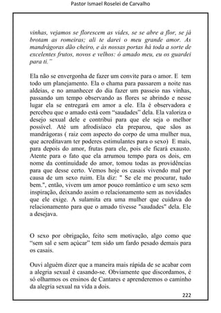 Pastor Ismael Roselei de Carvalho
222
vinhas, vejamos se florescem as vides, se se abre a flor, se já
brotam as romeiras; ali te darei o meu grande amor. As
mandrágoras dão cheiro, e às nossas portas há toda a sorte de
excelentes frutos, novos e velhos: ó amado meu, eu os guardei
para ti.”
Ela não se envergonha de fazer um convite para o amor. E tem
todo um planejamento. Ela o chama para passarem a noite nas
aldeias, e no amanhecer do dia fazer um passeio nas vinhas,
passando um tempo observando as flores se abrindo e nesse
lugar ela se entregará em amor a ele. Ela é observadora e
percebeu que o amado está com “saudades” dela. Ela valoriza o
desejo sexual dele e contribui para que ele seja o melhor
possível. Até um afrodisíaco ela preparou, que sãos as
mandrágoras ( raiz com aspecto do corpo de uma mulher nua,
que acreditavam ter poderes estimulantes para o sexo) E mais,
para depois do amor, frutas para ele, pois ele ficará exausto.
Atente para o fato que ela arrumou tempo para os dois, em
nome da continuidade do amor, tomou todas as providências
para que desse certo. Vemos hoje os casais vivendo mal por
causa de um sexo ruim. Ela diz: " Se ele me procurar, tudo
bem.", então, vivem um amor pouco romântico e um sexo sem
inspiração, deixando assim o relacionamento sem as novidades
que ele exige. A sulamita era uma mulher que cuidava do
relacionamento para que o amado tivesse "saudades" dela. Ele
a desejava.
O sexo por obrigação, feito sem motivação, algo como que
“sem sal e sem açúcar” tem sido um fardo pesado demais para
os casais.
Ouvi alguém dizer que a maneira mais rápida de se acabar com
a alegria sexual é casando-se. Obviamente que discordamos, é
só olharmos os ensinos de Cantares e aprenderemos o caminho
da alegria sexual na vida a dois.
 