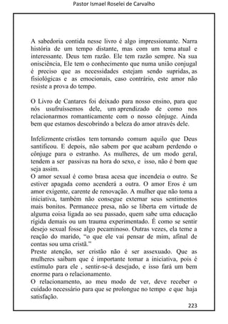 Pastor Ismael Roselei de Carvalho
223
A sabedoria contida nesse livro é algo impressionante. Narra
história de um tempo distante, mas com um tema atual e
interessante. Deus tem razão. Ele tem razão sempre. Na sua
onisciência, Ele tem o conhecimento que numa união conjugal
é preciso que as necessidades estejam sendo supridas, as
fisiológicas e as emocionais, caso contrário, este amor não
resiste a prova do tempo.
O Livro de Cantares foi deixado para nosso ensino, para que
nós usufruíssemos dele, um aprendizado de como nos
relacionarmos romanticamente com o nosso cônjuge. Ainda
bem que estamos descobrindo a beleza do amor através dele.
Infelizmente cristãos tem tornando comum aquilo que Deus
santificou. E depois, não sabem por que acabam perdendo o
cônjuge para o estranho. As mulheres, de um modo geral,
tendem a ser passivas na hora do sexo, e isso, não é bom que
seja assim.
O amor sexual é como brasa acesa que incendeia o outro. Se
estiver apagada como acenderá a outra. O amor Eros é um
amor exigente, carente de renovação. A mulher que não toma a
iniciativa, também não consegue externar seus sentimentos
mais bonitos. Permanece presa, não se liberta em virtude de
alguma coisa ligada ao seu passado, quem sabe uma educação
rígida demais ou um trauma experimentado. É como se sentir
desejo sexual fosse algo pecaminoso. Outras vezes, ela teme a
reação do marido, “o que ele vai pensar de mim, afinal de
contas sou uma cristã.”
Preste atenção, ser cristão não é ser assexuado. Que as
mulheres saibam que é importante tomar a iniciativa, pois é
estímulo para ele , sentir-se-á desejado, e isso fará um bem
enorme para o relacionamento.
O relacionamento, ao meu modo de ver, deve receber o
cuidado necessário para que se prolongue no tempo e que haja
satisfação.
 