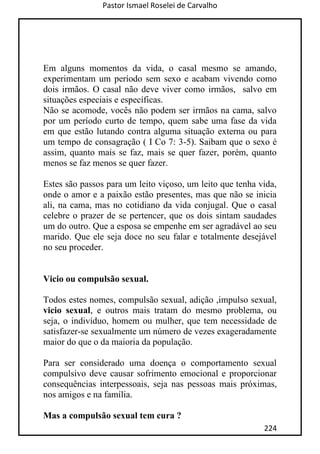 Pastor Ismael Roselei de Carvalho
224
Em alguns momentos da vida, o casal mesmo se amando,
experimentam um período sem sexo e acabam vivendo como
dois irmãos. O casal não deve viver como irmãos, salvo em
situações especiais e específicas.
Não se acomode, vocês não podem ser irmãos na cama, salvo
por um período curto de tempo, quem sabe uma fase da vida
em que estão lutando contra alguma situação externa ou para
um tempo de consagração ( I Co 7: 3-5). Saibam que o sexo é
assim, quanto mais se faz, mais se quer fazer, porém, quanto
menos se faz menos se quer fazer.
Estes são passos para um leito viçoso, um leito que tenha vida,
onde o amor e a paixão estão presentes, mas que não se inicia
ali, na cama, mas no cotidiano da vida conjugal. Que o casal
celebre o prazer de se pertencer, que os dois sintam saudades
um do outro. Que a esposa se empenhe em ser agradável ao seu
marido. Que ele seja doce no seu falar e totalmente desejável
no seu proceder.
Vicio ou compulsão sexual.
Todos estes nomes, compulsão sexual, adição ,impulso sexual,
vicio sexual, e outros mais tratam do mesmo problema, ou
seja, o indivíduo, homem ou mulher, que tem necessidade de
satisfazer-se sexualmente um número de vezes exageradamente
maior do que o da maioria da população.
Para ser considerado uma doença o comportamento sexual
compulsivo deve causar sofrimento emocional e proporcionar
consequências interpessoais, seja nas pessoas mais próximas,
nos amigos e na família.
Mas a compulsão sexual tem cura ?
 