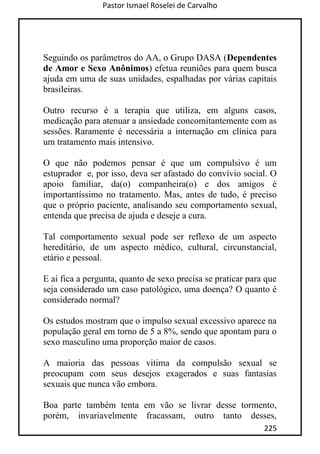 Pastor Ismael Roselei de Carvalho
225
Seguindo os parâmetros do AA, o Grupo DASA (Dependentes
de Amor e Sexo Anônimos) efetua reuniões para quem busca
ajuda em uma de suas unidades, espalhadas por várias capitais
brasileiras.
Outro recurso é a terapia que utiliza, em alguns casos,
medicação para atenuar a ansiedade concomitantemente com as
sessões. Raramente é necessária a internação em clínica para
um tratamento mais intensivo.
O que não podemos pensar é que um compulsivo é um
estuprador e, por isso, deva ser afastado do convívio social. O
apoio familiar, da(o) companheira(o) e dos amigos é
importantíssimo no tratamento. Mas, antes de tudo, é preciso
que o próprio paciente, analisando seu comportamento sexual,
entenda que precisa de ajuda e deseje a cura.
Tal comportamento sexual pode ser reflexo de um aspecto
hereditário, de um aspecto médico, cultural, circunstancial,
etário e pessoal.
E aí fica a pergunta, quanto de sexo precisa se praticar para que
seja considerado um caso patológico, uma doença? O quanto é
considerado normal?
Os estudos mostram que o impulso sexual excessivo aparece na
população geral em torno de 5 a 8%, sendo que apontam para o
sexo masculino uma proporção maior de casos.
A maioria das pessoas vitima da compulsão sexual se
preocupam com seus desejos exagerados e suas fantasias
sexuais que nunca vão embora.
Boa parte também tenta em vão se livrar desse tormento,
porém, invariavelmente fracassam, outro tanto desses,
 