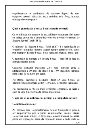 Pastor Ismael Roselei de Carvalho
226
experimentam o sentimento de remorso depois de seus
exageros sexuais, fantasias, sexo anônimo (via fone, internet,
outros) e inconsequente.
Qual a quantidade de sexo é considerada normal?
Os estudiosos do assunto da sexualidade costumam dar nome
ao índice que mede a quantidade de sexo normal e chamam de
Escape Sexual Total (EST).
O número do Escape Sexual Total (EST) é a quantidade de
orgasmos atingidos durante algum tempo estabelecido, como
por exemplo, Escape Sexual Total semanal, mensal, anual, etc.
O resultado do número do Escape Sexual Total (EST) para os
homens ficaria assim:
Orgasmo semanal mediano: 2,14 para homens entre a
adolescência e 30 anos de idade e de 1,99 orgasmos semanal
para todos os homens em geral.
No Brasil, segundo a pesquisa Pfiser (A vida Sexual do
Brasileiro) esse número de EST seria de 3 orgasmos semanais.
Na ocorrência de 07 ou mais orgasmos semanais, já seria o
caso de uma hiperatividade sexual masculina.
Quais são as complicações e perigos da compulsão sexual?
Complicações Sociais
As pessoas com Comportamento Sexual Compulsivo podem
ser responsáveis por algumas complicações sociais sérias.
Desafetos com amigos e familiares, envolvimentos policiais,
perda de empregos, perda da reputação moral e toda sorte de
 