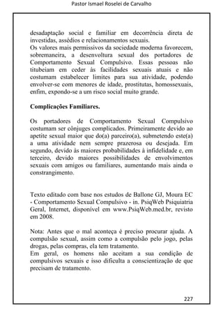 Pastor Ismael Roselei de Carvalho
227
desadaptação social e familiar em decorrência direta de
investidas, assédios e relacionamentos sexuais.
Os valores mais permissivos da sociedade moderna favorecem,
sobremaneira, a desenvoltura sexual dos portadores de
Comportamento Sexual Compulsivo. Essas pessoas não
titubeiam em ceder às facilidades sexuais atuais e não
costumam estabelecer limites para sua atividade, podendo
envolver-se com menores de idade, prostitutas, homossexuais,
enfim, expondo-se a um risco social muito grande.
Complicações Familiares.
Os portadores de Comportamento Sexual Compulsivo
costumam ser cônjuges complicados. Primeiramente devido ao
apetite sexual maior que do(a) parceiro(a), submetendo este(a)
a uma atividade nem sempre prazerosa ou desejada. Em
segundo, devido às maiores probabilidades à infidelidade e, em
terceiro, devido maiores possibilidades de envolvimentos
sexuais com amigos ou familiares, aumentando mais ainda o
constrangimento.
Texto editado com base nos estudos de Ballone GJ, Moura EC
- Comportamento Sexual Compulsivo - in. PsiqWeb Psiquiatria
Geral, Internet, disponível em www.PsiqWeb.med.br, revisto
em 2008.
Nota: Antes que o mal aconteça é preciso procurar ajuda. A
compulsão sexual, assim como a compulsão pelo jogo, pelas
drogas, pelas compras, ela tem tratamento.
Em geral, os homens não aceitam a sua condição de
compulsivos sexuais e isso dificulta a conscientização de que
precisam de tratamento.
 