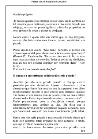 Pastor Ismael Roselei de Carvalho
229
domínio próprio).
-É pecado quando isso caminha para o vício, sai do controle de
tal maneira que o praticante já começa a não sentir falta de seu
cônjuge, torna-se um prazer egoístico e fora dos propósitos do
sexo (pecado de negar o prazer ao cônjuge).
Nesses casos e quem sabe em outros que eu não imaginei,
mesmo não fantasiando uma terceira pessoa, constitui-se em
pecado.
Paulo ensina-nos assim: "Não reine, portanto, o pecado em
vosso corpo mortal, para obedecerdes às suas concupiscências"
(Rom 6:12). Também diz: "Todas as coisas me são lícitas, mas
nem todas as coisas me convêm. Todas as coisas me são lícitas,
mas eu não me deixarei dominar por nenhuma delas" (ICor
6:12).
E aí, você é escravo da masturbação?"
E quando a masturbação solitária não seria pecado?
Acredito que não seria pecado quando: o cônjuge estiver
passando por uma abstinência forçosa e demorada, e já o
abrasar-se que Paulo fala torna-se uma luta pessoal, e os olhos
instintivamente buscam o sexo oposto com interesse, quando
vai dormir e tem sonhos com as pessoas com as quais esteve
durante o dia. Ou será que isso não acontece com os crentes?
Paulo preocupou-se com a abstinência sexual, porque
desprezaríamos essa verdade da vida. Ele disse que a
abstinência deveria ser por um período pequeno de tempo, para
que Satanás não vos tente pela vossa incontinência ( pela falta).
Penso que não seria pecado a masturbação solitária desde que
todo este contexto esteja presente no caso concreto, e ainda,
que seja eventual, ocasional e quase um
motivo de força maior. Inclusive para evitar pecados com
 