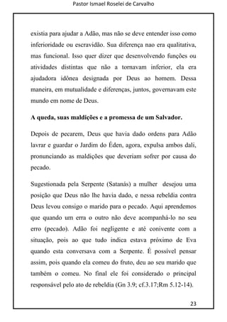 Pastor Ismael Roselei de Carvalho
23
existia para ajudar a Adão, mas não se deve entender isso como
inferioridade ou escravidão. Sua diferença nao era qualitativa,
mas funcional. Isso quer dizer que desenvolvendo funções ou
atividades distintas que não a tornavam inferior, ela era
ajudadora idônea designada por Deus ao homem. Dessa
maneira, em mutualidade e diferenças, juntos, governavam este
mundo em nome de Deus.
A queda, suas maldições e a promessa de um Salvador.
Depois de pecarem, Deus que havia dado ordens para Adão
lavrar e guardar o Jardim do Éden, agora, expulsa ambos dali,
pronunciando as maldições que deveriam sofrer por causa do
pecado.
Sugestionada pela Serpente (Satanás) a mulher desejou uma
posição que Deus não lhe havia dado, e nessa rebeldia contra
Deus levou consigo o marido para o pecado. Aqui aprendemos
que quando um erra o outro não deve acompanhá-lo no seu
erro (pecado). Adão foi negligente e até conivente com a
situação, pois ao que tudo indica estava próximo de Eva
quando esta conversava com a Serpente. É possível pensar
assim, pois quando ela comeu do fruto, deu ao seu marido que
também o comeu. No final ele foi considerado o principal
responsável pelo ato de rebeldia (Gn 3.9; cf.3.17;Rm 5.12-14).
 