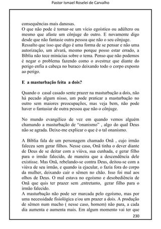 Pastor Ismael Roselei de Carvalho
230
consequências mais danosas.
O que não pode é tornar-se um vício egoístico ou adúltero ou
mesmo que afaste um cônjuge do outro. E novamente digo
desde que não fantasie outra pessoa que não o seu cônjuge.
Ressalto que isso que digo é uma forma de se pensar e não uma
autorização, um alvará, mesmo porque posso estar errado, a
Bíblia não tece minúcias sobre o tema. Penso que não podemos
é negar o problema fazendo como o avestruz que diante do
perigo enfia a cabeça no buraco deixando todo o corpo exposto
ao perigo.
E a masturbação feita a dois?
Quando o casal casado sente prazer na masturbação a dois, não
há pecado algum nisso, um pode praticar a masturbação no
outro sem maiores preocupações, mas veja bem, não pode
haver o fantasiar de outra pessoa que não o cônjuge.
No mundo evangélico de vez em quando vemos alguém
chamando a masturbação de “onanismo” , algo do qual Deus
não se agrada. Deixe-me explicar o que é o tal onanismo.
A Bíblia fala de um personagem chamado Onã , cujo irmão
faleceu sem gerar filhos. Nesse caso, Onã tinha o dever diante
de Deus de se deitar com a viúva, sua cunhada, e gerar filho
para o irmão falecido, de maneira que a descendência dele
existisse. Mas Onã, rebelando-se contra Deus, deitou-se com a
viúva de seu irmão, e quando ia ejacular, o fazia fora do corpo
da mulher, deixando cair o sêmen no chão. Isso foi mal aos
olhos de Deus. O mal estava no egoísmo e desobediência de
Onã que quis ter prazer sem ,entretanto, gerar filho para o
irmão falecido.
A masturbação não pode ser marcada pelo egoísmo, mas por
uma necessidade fisiológica e/ou um prazer a dois. A produção
de sêmen num macho ( nesse caso, homem) não para, a cada
dia aumenta e aumenta mais. Em algum momento vai ter que
 