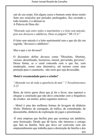 Pastor Ismael Roselei de Carvalho
231
sair de seu corpo. Em alguns casos o homem sente dores muito
forte nos testículos por períodos prolongados, fica excitado a
todo instante, é o abrasar-se.
A Palavra de Deus diz:
"Honrado seja entre todos o matrimônio e o leito sem mácula;
pois aos devassos e adúlteros, Deus os julgará." Hb 13:4.”
O leito sem mácula é o leito matrimonial sem o que ele diz em
seguida, "devassos e adúlteros".
Mas o que e ser devasso?
O dicionário define devasso como "Dissoluto, libertino,
vicioso, desenfreado, licencioso, imoral, pervertido, perverso".
Dessa forma, se o casal concorda com o que faz, com
moderação, como uma alternativa, até mesmo como uma
proteção para o casamento, não creio que seja devassidão.
Motel é recomendado para o cristão?
“Abstende-vos de toda a aparência do mal.” 1 Tessalonicenses
5:22
Bom, de início quero dizer que já fui a favor, mas repensei e
cheguei a conclusão que não devo concordar com a frequência
de cristãos em motéis pelos seguintes motivos:
- Motel é uma das melhores formas de lavagem de dinheiro
ilícito. Dinheiro de corrupção, de tráfico, de contrabando, de
descaminho, dinheiro de exploração de jogos e prostituição.
-É uma empresa que facilita para que aconteça um adultério,
uma fornicação. Desde que dê lucro, não interessa o estrago
que fará na família. Será que devo ser conivente com um
empreendimento que trabalha para a destruição da família e dos
 
