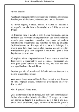 Pastor Ismael Roselei de Carvalho
232
valores cristãos.
-Qualquer empreendimento que seja uma ameaça a integridade
de crianças e adolescentes, não serve para que eu frequente.
-O motel sugere, oferece, facilita e expõe as pessoas à
pornografia, ao adultério, a fornicação, a pedofilia, ao uso de
drogas.
-A diferença entre o motel e o hotel é a sua destinação, que me
perdoe os que recorrem aos argumentos de que motel seria uma
pousada para motoristas cansados, mas nunca vi nenhum
caminhoneiro estacionando seu caminhão no pátio de um deles.
Espiritualizando eu diria que ali é a terra do inimigo, é a
própria casa dele. Para mim, é algo maligno que devo evitar,
principalmente para não cooperar e contribuir para o bem
daquilo que creio ser mal.
-O espírito desse empreendimento é que torna o ambiente
desfavorável e incompatível com o cristão. Enriquecer, dar
lucro para quem trabalha ao lado do mal, não pode ser coisa
boa, agradável aos olhos de Deus.
Aqueles que não vêm mal e até defendem devem fazer-se a si
mesmo a seguinte pergunta:
Você como homem ou mulher de Deus investiria seu dinheiro
em uma empresa dessas, tornando-se proprietário ou sócio?
Sim ou não?
Não? E porque? Pense nisso.
Qual a diferença entre um boteco, um bar e um supermercado?
Ambos não vendem bebidas alcoólicas? E porque os crentes
têm ojeriza de bares? É a destinação, pois o bar é um lugar
aonde se vai para beber, jogar, ausentar-se da família, gastar o
 