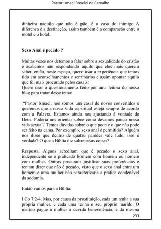 Pastor Ismael Roselei de Carvalho
233
dinheiro naquilo que não é pão, é a casa do inimigo. A
diferença é a destinação, assim também é a comparação entre o
motel e o hotel.
Sexo Anal é pecado ?
Muitas vezes nos detemos a falar sobre a sexualidade do cristão
e acabamos não respondendo aquilo que eles mais querem
saber, então, neste espaço, quero usar a experiência que temos
tido em aconselhamentos e seminários e assim apontar aquilo
que foi mais procurado pelos casais:
Quero usar o questionamento feito por uma leitora do nosso
blog para tratar desse tema:
“Pastor Ismael, nós somos um casal de novos convertidos e
queremos que a nossa vida espiritual esteja sempre de acordo
com a Palavra. Estamos ainda nos ajustando à vontade de
Deus. Poderia nos orientar sobre como devemos pautar nossa
vida sexual? Temos dúvidas sobre o que pode e o que não pode
ser feito na cama. Por exemplo, sexo anal é permitido? Alguém
nos disse que dentro de quatro paredes vale tudo, isso é
verdade? O que a Bíblia diz sobre essas coisas?
Resposta: Alguns acreditam que é pecado o sexo anal,
independente se é praticado homem com homem ou homem
com mulher. Outros procuram justificar suas preferências e
tentam dizer que não é pecado, visto que o sexo anal entre um
homem e uma mulher não caracterizaria a prática condenável
da sodomia.
Então vamos para a Bíblia:
I Co 7:2-4. Mas, por causa da prostituição, cada um tenha a sua
própria mulher, e cada uma tenha o seu próprio marido. O
marido pague à mulher a devida benevolência, e da mesma
 