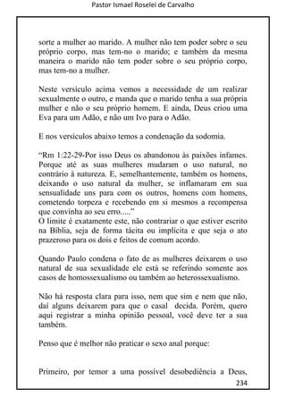 Pastor Ismael Roselei de Carvalho
234
sorte a mulher ao marido. A mulher não tem poder sobre o seu
próprio corpo, mas tem-no o marido; e também da mesma
maneira o marido não tem poder sobre o seu próprio corpo,
mas tem-no a mulher.
Neste versículo acima vemos a necessidade de um realizar
sexualmente o outro, e manda que o marido tenha a sua própria
mulher e não o seu próprio homem. E ainda, Deus criou uma
Eva para um Adão, e não um Ivo para o Adão.
E nos versículos abaixo temos a condenação da sodomia.
“Rm 1:22-29-Por isso Deus os abandonou às paixões infames.
Porque até as suas mulheres mudaram o uso natural, no
contrário à natureza. E, semelhantemente, também os homens,
deixando o uso natural da mulher, se inflamaram em sua
sensualidade uns para com os outros, homens com homens,
cometendo torpeza e recebendo em si mesmos a recompensa
que convinha ao seu erro.....”
O limite é exatamente este, não contrariar o que estiver escrito
na Bíblia, seja de forma tácita ou implícita e que seja o ato
prazeroso para os dois e feitos de comum acordo.
Quando Paulo condena o fato de as mulheres deixarem o uso
natural de sua sexualidade ele está se referindo somente aos
casos de homossexualismo ou também ao heterossexualismo.
Não há resposta clara para isso, nem que sim e nem que não,
daí alguns deixarem para que o casal decida. Porém, quero
aqui registrar a minha opinião pessoal, você deve ter a sua
também.
Penso que é melhor não praticar o sexo anal porque:
Primeiro, por temor a uma possível desobediência a Deus,
 
