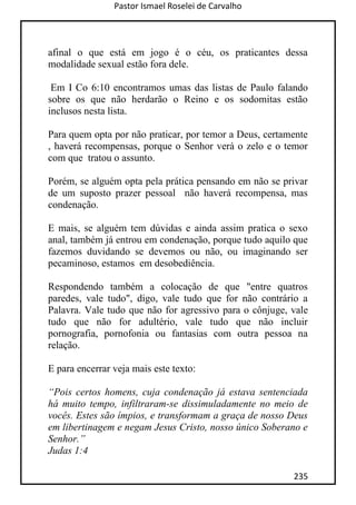 Pastor Ismael Roselei de Carvalho
235
afinal o que está em jogo é o céu, os praticantes dessa
modalidade sexual estão fora dele.
Em I Co 6:10 encontramos umas das listas de Paulo falando
sobre os que não herdarão o Reino e os sodomitas estão
inclusos nesta lista.
Para quem opta por não praticar, por temor a Deus, certamente
, haverá recompensas, porque o Senhor verá o zelo e o temor
com que tratou o assunto.
Porém, se alguém opta pela prática pensando em não se privar
de um suposto prazer pessoal não haverá recompensa, mas
condenação.
E mais, se alguém tem dúvidas e ainda assim pratica o sexo
anal, também já entrou em condenação, porque tudo aquilo que
fazemos duvidando se devemos ou não, ou imaginando ser
pecaminoso, estamos em desobediência.
Respondendo também a colocação de que "entre quatros
paredes, vale tudo", digo, vale tudo que for não contrário a
Palavra. Vale tudo que não for agressivo para o cônjuge, vale
tudo que não for adultério, vale tudo que não incluir
pornografia, pornofonia ou fantasias com outra pessoa na
relação.
E para encerrar veja mais este texto:
“Pois certos homens, cuja condenação já estava sentenciada
há muito tempo, infiltraram-se dissimuladamente no meio de
vocês. Estes são ímpios, e transformam a graça de nosso Deus
em libertinagem e negam Jesus Cristo, nosso único Soberano e
Senhor.”
Judas 1:4
 