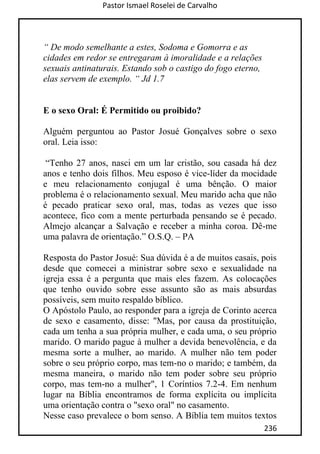 Pastor Ismael Roselei de Carvalho
236
“ De modo semelhante a estes, Sodoma e Gomorra e as
cidades em redor se entregaram à imoralidade e a relações
sexuais antinaturais. Estando sob o castigo do fogo eterno,
elas servem de exemplo. “ Jd 1.7
E o sexo Oral: É Permitido ou proibido?
Alguém perguntou ao Pastor Josué Gonçalves sobre o sexo
oral. Leia isso:
“Tenho 27 anos, nasci em um lar cristão, sou casada há dez
anos e tenho dois filhos. Meu esposo é vice-líder da mocidade
e meu relacionamento conjugal é uma bênção. O maior
problema é o relacionamento sexual. Meu marido acha que não
é pecado praticar sexo oral, mas, todas as vezes que isso
acontece, fico com a mente perturbada pensando se é pecado.
Almejo alcançar a Salvação e receber a minha coroa. Dê-me
uma palavra de orientação.” O.S.Q. – PA
Resposta do Pastor Josué: Sua dúvida é a de muitos casais, pois
desde que comecei a ministrar sobre sexo e sexualidade na
igreja essa é a pergunta que mais eles fazem. As colocações
que tenho ouvido sobre esse assunto são as mais absurdas
possíveis, sem muito respaldo bíblico.
O Apóstolo Paulo, ao responder para a igreja de Corinto acerca
de sexo e casamento, disse: "Mas, por causa da prostituição,
cada um tenha a sua própria mulher, e cada uma, o seu próprio
marido. O marido pague à mulher a devida benevolência, e da
mesma sorte a mulher, ao marido. A mulher não tem poder
sobre o seu próprio corpo, mas tem-no o marido; e também, da
mesma maneira, o marido não tem poder sobre seu próprio
corpo, mas tem-no a mulher", 1 Coríntios 7.2-4. Em nenhum
lugar na Bíblia encontramos de forma explícita ou implícita
uma orientação contra o "sexo oral" no casamento.
Nesse caso prevalece o bom senso. A Bíblia tem muitos textos
 