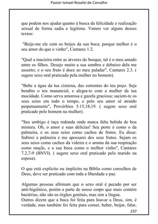 Pastor Ismael Roselei de Carvalho
237
que podem nos ajudar quanto à busca da felicidade e realização
sexual de forma sadia e legítima. Vamos ver alguns desses
textos:
"Beije-me ele com os beijos da sua boca; porque melhor é o
seu amor do que o vinho", Cantares 1.2.
"Qual a macieira entre as árvores do bosque, tal é o meu amado
entre os filhos. Desejo muito a sua sombra e debaixo dela me
assento; e o seu fruto é doce ao meu paladar", Cantares 2.3. (
sugere sexo oral praticado pela mulher no homem).
"Bebe a água da tua cisterna, das correntes do teu poço. Seja
bendito o teu manancial, e alegra-te com a mulher da tua
mocidade. Como serva amorosa e gazela graciosa; saciem-te os
seus seios em todo o tempo, e pelo seu amor sê atraído
perpetuamente", Provérbios 5.15,18,19. ( sugere sexo oral
praticado pelo homem na mulher).
"Seu umbigo é taça redonda onde nunca falta bebida de boa
mistura. Oh, o amor e suas delícias! Seu porte é como o da
palmeira, e os seus seios como cachos de frutos. Eu disse:
Subirei a palmeira e me apossarei dos seus frutos. Sejam os
seus seios como cachos da videira e o aroma da sua respiração
como maçãs, e a sua boca como o melhor vinho", Cantares
7.2,7-9 (BNVI). ( sugere sexo oral praticado pelo marido na
esposa).
O que está explícito ou implícito na Bíblia como conselhos de
Deus, deve ser praticado com toda a liberdade e paz.
Algumas pessoas afirmam que o sexo oral é pecado por ser
anti-higiênico, porém a parte de nosso corpo que mais contém
bactérias, não são os órgãos genitais, mas sim a língua.
Outros dizem que a boca foi feita para louvar a Deus, sim, é
verdade, mas também foi feita para comer, beber, beijar, falar,
 