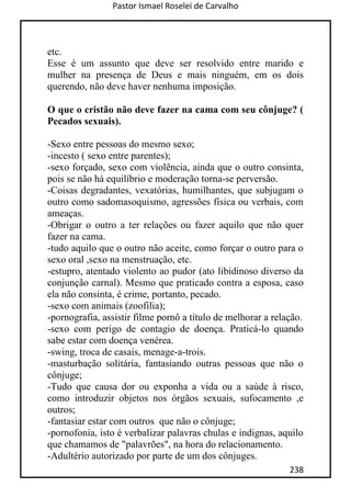 Pastor Ismael Roselei de Carvalho
238
etc.
Esse é um assunto que deve ser resolvido entre marido e
mulher na presença de Deus e mais ninguém, em os dois
querendo, não deve haver nenhuma imposição.
O que o cristão não deve fazer na cama com seu cônjuge? (
Pecados sexuais).
-Sexo entre pessoas do mesmo sexo;
-incesto ( sexo entre parentes);
-sexo forçado, sexo com violência, ainda que o outro consinta,
pois se não há equilíbrio e moderação torna-se perversão.
-Coisas degradantes, vexatórias, humilhantes, que subjugam o
outro como sadomasoquismo, agressões física ou verbais, com
ameaças.
-Obrigar o outro a ter relações ou fazer aquilo que não quer
fazer na cama.
-tudo aquilo que o outro não aceite, como forçar o outro para o
sexo oral ,sexo na menstruação, etc.
-estupro, atentado violento ao pudor (ato libidinoso diverso da
conjunção carnal). Mesmo que praticado contra a esposa, caso
ela não consinta, é crime, portanto, pecado.
-sexo com animais (zoofilia);
-pornografia, assistir filme pornô a título de melhorar a relação.
-sexo com perigo de contagio de doença. Praticá-lo quando
sabe estar com doença venérea.
-swing, troca de casais, menage-a-trois.
-masturbação solitária, fantasiando outras pessoas que não o
cônjuge;
-Tudo que causa dor ou exponha a vida ou a saúde à risco,
como introduzir objetos nos órgãos sexuais, sufocamento ,e
outros;
-fantasiar estar com outros que não o cônjuge;
-pornofonia, isto é verbalizar palavras chulas e indignas, aquilo
que chamamos de "palavrões", na hora do relacionamento.
-Adultério autorizado por parte de um dos cônjuges.
 
