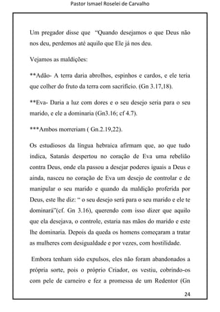 Pastor Ismael Roselei de Carvalho
24
Um pregador disse que “Quando desejamos o que Deus não
nos deu, perdemos até aquilo que Ele já nos deu.
Vejamos as maldições:
**Adão- A terra daria abrolhos, espinhos e cardos, e ele teria
que colher do fruto da terra com sacrifício. (Gn 3.17,18).
**Eva- Daria a luz com dores e o seu desejo seria para o seu
marido, e ele a dominaria (Gn3.16; cf 4.7).
***Ambos morreriam ( Gn.2.19,22).
Os estudiosos da língua hebraica afirmam que, ao que tudo
indica, Satanás despertou no coração de Eva uma rebelião
contra Deus, onde ela passou a desejar poderes iguais a Deus e
ainda, nasceu no coração de Eva um desejo de controlar e de
manipular o seu marido e quando da maldição proferida por
Deus, este lhe diz: “ o seu desejo será para o seu marido e ele te
dominará”(cf. Gn 3.16), querendo com isso dizer que aquilo
que ela desejava, o controle, estaria nas mãos do marido e este
lhe dominaria. Depois da queda os homens começaram a tratar
as mulheres com desigualdade e por vezes, com hostilidade.
Embora tenham sido expulsos, eles não foram abandonados a
própria sorte, pois o próprio Criador, os vestiu, cobrindo-os
com pele de carneiro e fez a promessa de um Redentor (Gn
 