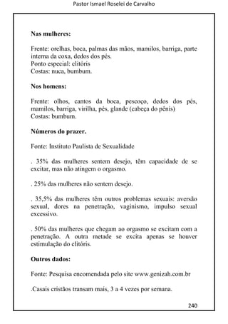 Pastor Ismael Roselei de Carvalho
240
Nas mulheres:
Frente: orelhas, boca, palmas das mãos, mamilos, barriga, parte
interna da coxa, dedos dos pés.
Ponto especial: clitóris
Costas: nuca, bumbum.
Nos homens:
Frente: olhos, cantos da boca, pescoço, dedos dos pés,
mamilos, barriga, virilha, pés, glande (cabeça do pênis)
Costas: bumbum.
Números do prazer.
Fonte: Instituto Paulista de Sexualidade
. 35% das mulheres sentem desejo, têm capacidade de se
excitar, mas não atingem o orgasmo.
. 25% das mulheres não sentem desejo.
. 35,5% das mulheres têm outros problemas sexuais: aversão
sexual, dores na penetração, vaginismo, impulso sexual
excessivo.
. 50% das mulheres que chegam ao orgasmo se excitam com a
penetração. A outra metade se excita apenas se houver
estimulação do clitóris.
Outros dados:
Fonte: Pesquisa encomendada pelo site www.genizah.com.br
.Casais cristãos transam mais, 3 a 4 vezes por semana.
 