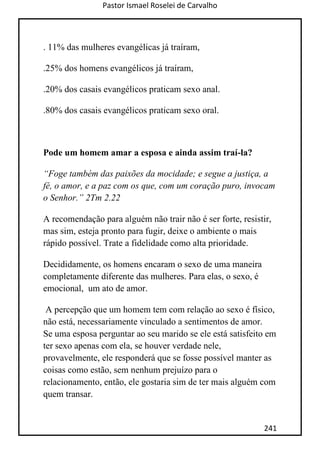 Pastor Ismael Roselei de Carvalho
241
. 11% das mulheres evangélicas já traíram,
.25% dos homens evangélicos já traíram,
.20% dos casais evangélicos praticam sexo anal.
.80% dos casais evangélicos praticam sexo oral.
Pode um homem amar a esposa e ainda assim traí-la?
“Foge também das paixões da mocidade; e segue a justiça, a
fé, o amor, e a paz com os que, com um coração puro, invocam
o Senhor.” 2Tm 2.22
A recomendação para alguém não trair não é ser forte, resistir,
mas sim, esteja pronto para fugir, deixe o ambiente o mais
rápido possível. Trate a fidelidade como alta prioridade.
Decididamente, os homens encaram o sexo de uma maneira
completamente diferente das mulheres. Para elas, o sexo, é
emocional, um ato de amor.
A percepção que um homem tem com relação ao sexo é físico,
não está, necessariamente vinculado a sentimentos de amor.
Se uma esposa perguntar ao seu marido se ele está satisfeito em
ter sexo apenas com ela, se houver verdade nele,
provavelmente, ele responderá que se fosse possível manter as
coisas como estão, sem nenhum prejuízo para o
relacionamento, então, ele gostaria sim de ter mais alguém com
quem transar.
 