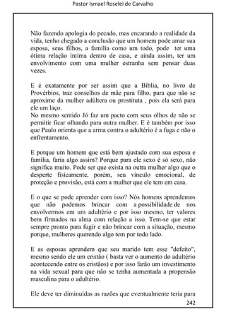 Pastor Ismael Roselei de Carvalho
242
Não fazendo apologia do pecado, mas encarando a realidade da
vida, tenho chegado a conclusão que um homem pode amar sua
esposa, seus filhos, a família como um todo, pode ter uma
ótima relação íntima dentro de casa, e ainda assim, ter um
envolvimento com uma mulher estranha sem pensar duas
vezes.
E é exatamente por ser assim que a Bíblia, no livro de
Provérbios, traz conselhos de mãe para filho, para que não se
aproxime da mulher adúltera ou prostituta , pois ela será para
ele um laço.
No mesmo sentido Jó faz um pacto com seus olhos de não se
permitir ficar olhando para outra mulher. E é também por isso
que Paulo orienta que a arma contra o adultério é a fuga e não o
enfrentamento.
E porque um homem que está bem ajustado com sua esposa e
família, faria algo assim? Porque para ele sexo é só sexo, não
significa muito. Pode ser que exista na outra mulher algo que o
desperte fisicamente, porém, seu vínculo emocional, de
proteção e provisão, está com a mulher que ele tem em casa.
E o que se pode aprender com isso? Nós homens aprendemos
que não podemos brincar com a possibilidade de nos
envolvermos em um adultério e por isso mesmo, ter valores
bem firmados na alma com relação a isso. Tem-se que estar
sempre pronto para fugir e não brincar com a situação, mesmo
porque, mulheres querendo algo tem por todo lado.
E as esposas aprendem que seu marido tem esse "defeito",
mesmo sendo ele um cristão ( basta ver o aumento do adultério
acontecendo entre os cristãos) e por isso farão um investimento
na vida sexual para que não se tenha aumentada a propensão
masculina para o adultério.
Ele deve ter diminuídas as razões que eventualmente teria para
 